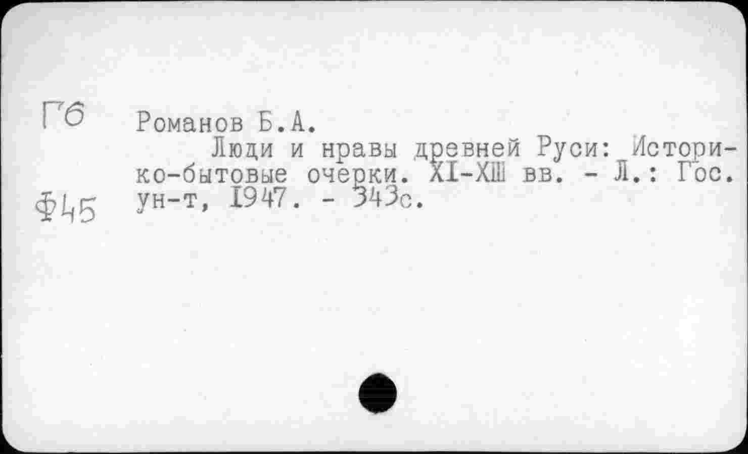 ﻿Гб
Ф^5
Романов Б.А.
Люди и нравы древней Руси: Историко-бытовые очерки. ХІ-Х11І вв. - Л. : Гос. ун-т, 1947. - 343с.